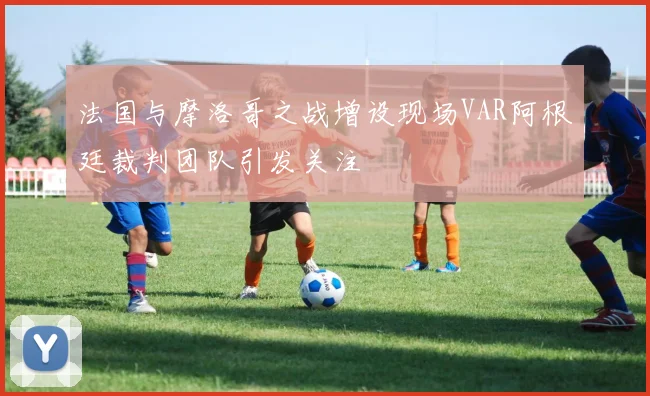 法国与摩洛哥之战增设现场VAR阿根廷裁判团队引发关注