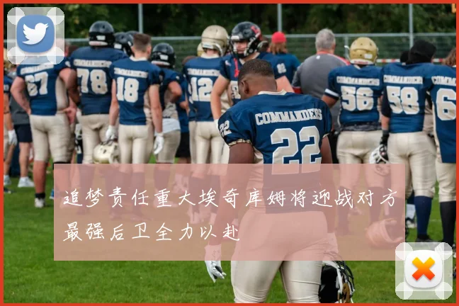 追梦责任重大埃奇库姆将迎战对方最强后卫全力以赴